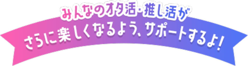 みんなのオタ活・推し活がさらに楽しくなるよう、サポートするよ！